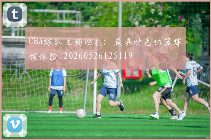 CBA球队主场巡礼:最具特色的篮球馆体验_20260526125119