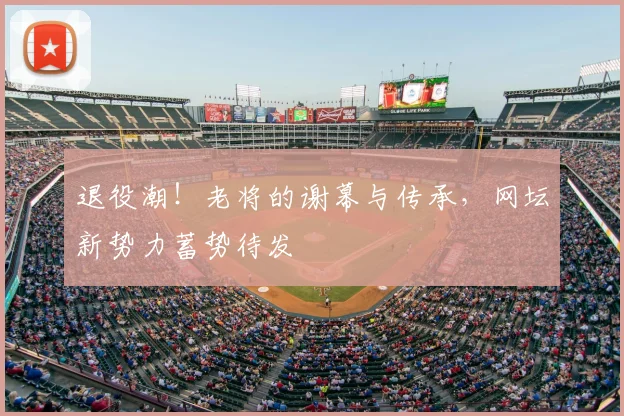 退役潮!老将的谢幕与传承,网坛新势力蓄势待发