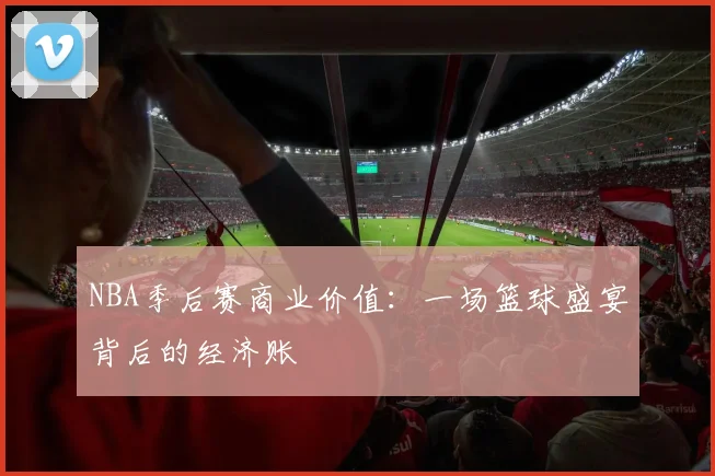 NBA季后赛商业价值：一场篮球盛宴背后的经济账
