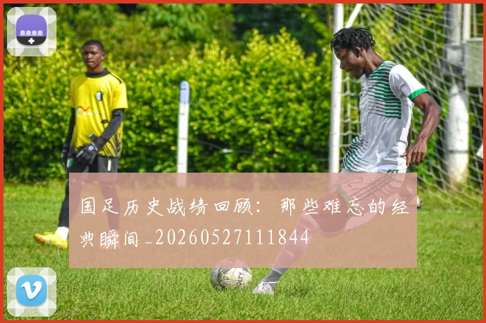 国足历史战绩回顾:那些难忘的经典瞬间_20260527111844