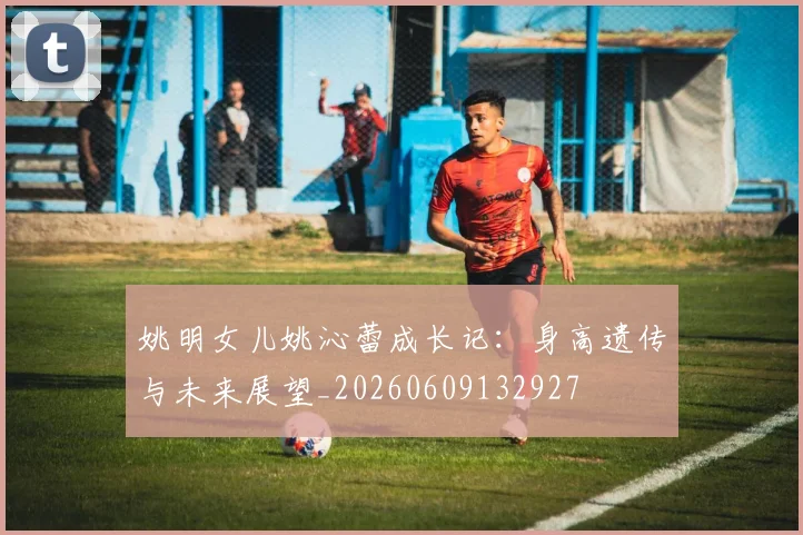 姚明女儿姚沁蕾成长记:身高遗传与未来展望_20260609132927