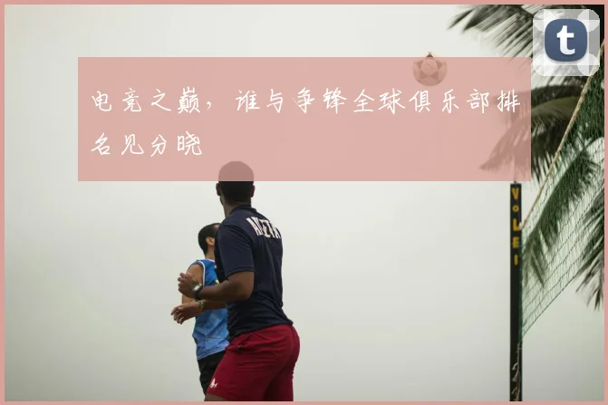 电竞之巅，谁与争锋全球俱乐部排名见分晓