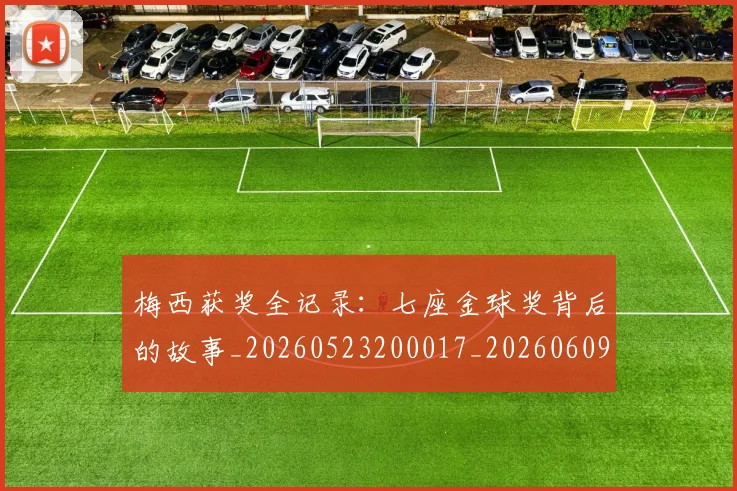 梅西获奖全记录:七座金球奖背后的故事_20260523200017_20260609223706