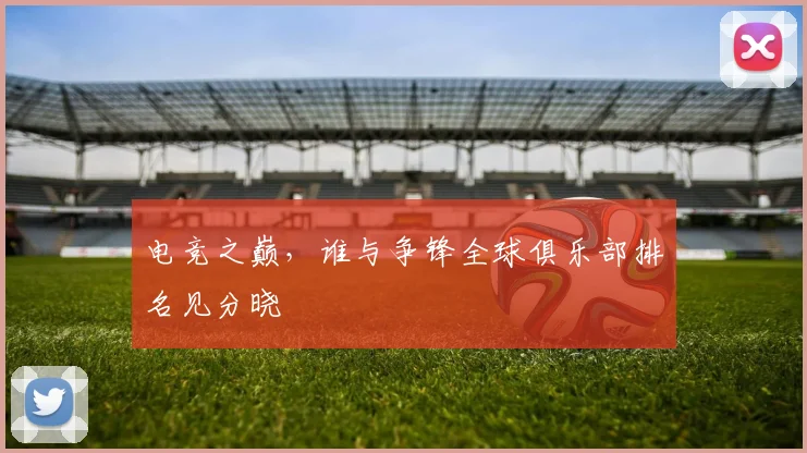 电竞之巅，谁与争锋全球俱乐部排名见分晓
