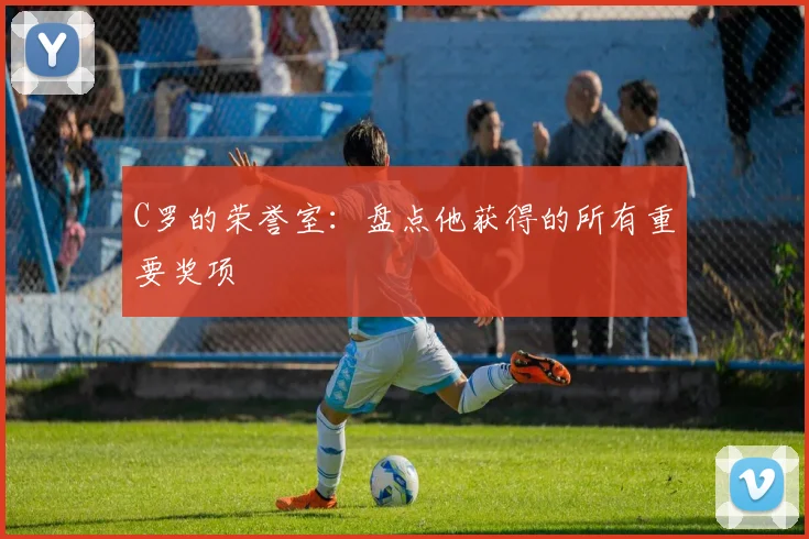 C罗的荣誉室：盘点他获得的所有重要奖项