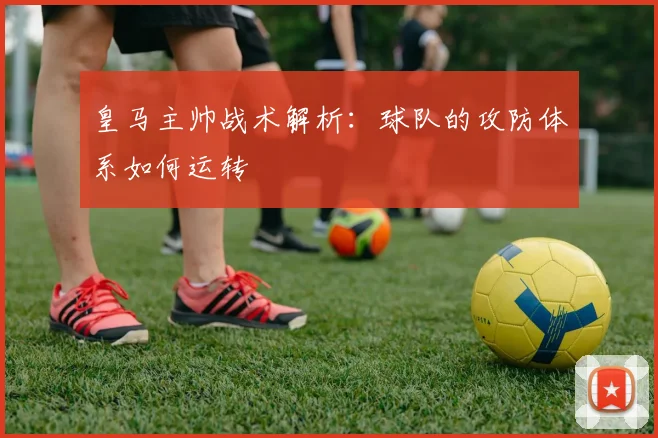 皇马主帅战术解析：球队的攻防体系如何运转