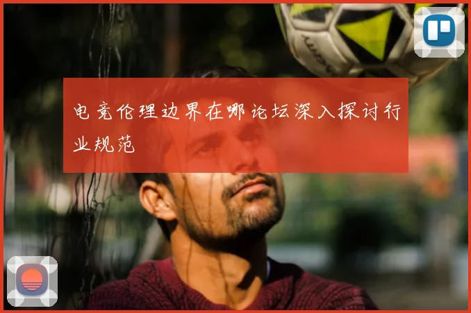 电竞伦理边界在哪论坛深入探讨行业规范