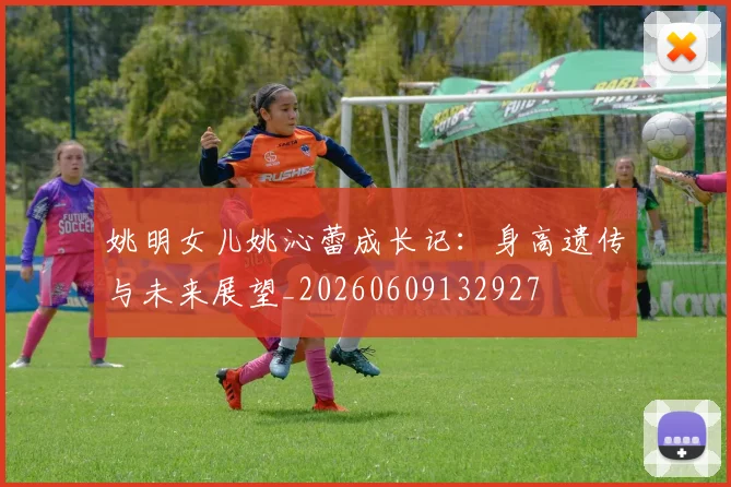 姚明女儿姚沁蕾成长记:身高遗传与未来展望_20260609132927