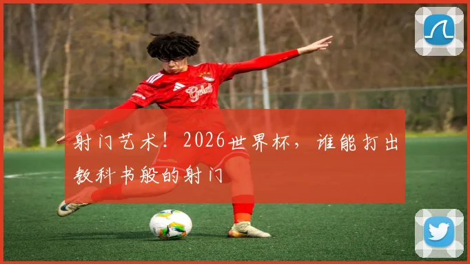 射门艺术！2026世界杯，谁能打出教科书般的射门